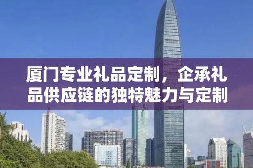 厦门专业礼品定制，企承礼品供应链的独特魅力与定制之旅